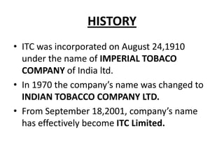 HISTORY
• ITC was incorporated on August 24,1910
under the name of IMPERIAL TOBACO
COMPANY of India ltd.
• In 1970 the company’s name was changed to
INDIAN TOBACCO COMPANY LTD.
• From September 18,2001, company’s name
has effectively become ITC Limited.

 