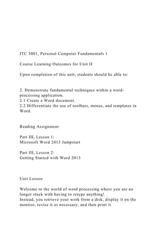 ITC 3001, Personal Computer Fundamentals 1
Course Learning Outcomes for Unit II
Upon completion of this unit, students should be able to:
2. Demonstrate fundamental techniques within a word-
processing application.
2.1 Create a Word document.
2.2 Differentiate the use of toolbars, menus, and templates in
Word.
Reading Assignment
Part III, Lesson 1:
Microsoft Word 2013 Jumpstart
Part III, Lesson 2:
Getting Started with Word 2013
Unit Lesson
Welcome to the world of word processing where you are no
longer stuck with having to retype anything!
Instead, you retrieve your work from a disk, display it on the
monitor, revise it as necessary, and then print it
 