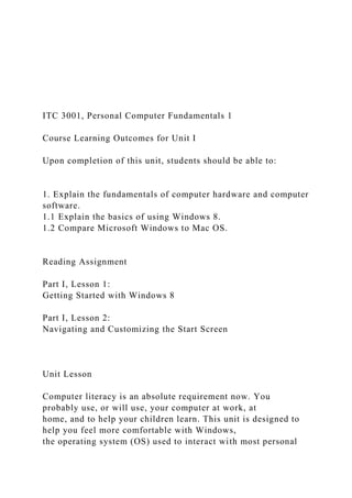 ITC 3001, Personal Computer Fundamentals 1
Course Learning Outcomes for Unit I
Upon completion of this unit, students should be able to:
1. Explain the fundamentals of computer hardware and computer
software.
1.1 Explain the basics of using Windows 8.
1.2 Compare Microsoft Windows to Mac OS.
Reading Assignment
Part I, Lesson 1:
Getting Started with Windows 8
Part I, Lesson 2:
Navigating and Customizing the Start Screen
Unit Lesson
Computer literacy is an absolute requirement now. You
probably use, or will use, your computer at work, at
home, and to help your children learn. This unit is designed to
help you feel more comfortable with Windows,
the operating system (OS) used to interact with most personal
 