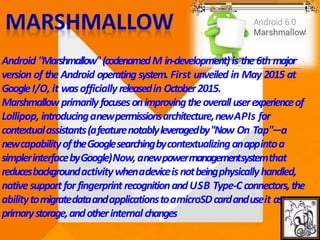 Android "Marshmallow"(codenamedM in-development)is the6th major
version of the Android operating system. First unveiled in May 2015 at
GoogleI/O, it wasofficiallyreleasedin October2015.
Marshmallowprimarilyfocusesonimprovingtheoverall userexperienceof
Lollipop, introducinganewpermissionsarchitecture,newAPIs for
contextualassistants(afeaturenotablyleveragedby"Now On Tap"—a
newcapabilityoftheGooglesearchingbycontextualizinganappintoa
simplerinterfacebyGoogle)Now,anewpowermanagementsystemthat
reducesbackgroundactivitywhenadeviceisnotbeingphysicallyhandled,
nativesupportfor fingerprint recognitionandUSB Type-C connectors,the
abilitytomigratedataandapplicationstoamicroSDcardanduseit as
primarystorage,andotherinternal changes
 