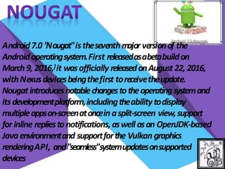 Android7.0 "
Nougat"istheseventhmajor versionof the
Androidoperatingsystem.First releasedasabetabuildon
March9, 2016,]it wasofficially releasedonAugust 22, 2016,
withNexusdevicesbeingthefirst toreceivetheupdate.
Nougatintroducesnotablechangestotheoperatingsystemand
its developmentplatform,includingtheabilitytodisplay
multipleappson-screenatoncein asplit-screen view,support
for inline repliestonotifications,aswell asan OpenJDK-based
Javaenvironmentand supportforthe Vulkan graphics
renderingAPI, and"seamless"systemupdatesonsupported
devices
 