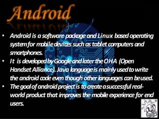 • Androidis asoftwarepackageandLinux basedoperating
systemfor mobiledevicessuchastabletcomputersand
smartphones.
• It isdevelopedbyGoogleandlatertheOHA (Open
HandsetAlliance).Javalanguageismainlyusedtowrite
theandroidcodeeventhoughotherlanguagescanbeused.
• Thegoalofandroidprojectistocreateasuccessfulreal-
worldproductthatimprovesthemobileexperiencefor end
users.
 