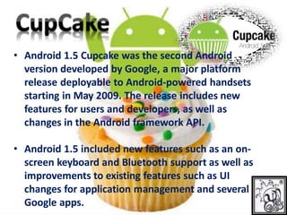 • Android 1.5 Cupcake was the second Android
version developed by Google, a major platform
release deployable to Android-powered handsets
starting in May 2009. The release includes new
features for users and developers, as well as
changes in the Android framework API.
• Android 1.5 included new features such as an on-
screen keyboard and Bluetooth support as well as
improvements to existing features such as UI
changes for application management and several
Google apps.
 