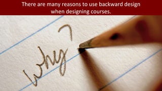 There are many reasons to use backward design
when designing courses.
 