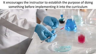 It encourages the instructor to establish the purpose of doing
something before implementing it into the curriculum
 