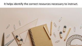 It helps identify the correct resources necessary to instruct.
 