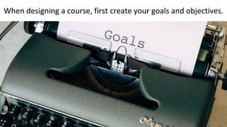 When designing a course, first create your goals and objectives.
 
