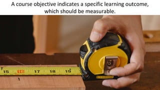 A course objective indicates a specific learning outcome,
which should be measurable.
 
