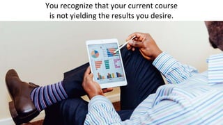 You recognize that your current course
is not yielding the results you desire.
 