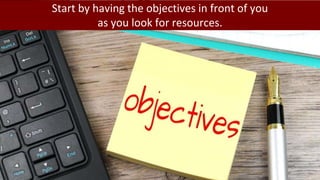 Start by having the objectives in front of you
as you look for resources.
 