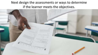 Next design the assessments or ways to determine
if the learner meets the objectives.
 