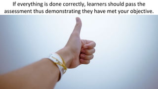 If everything is done correctly, learners should pass the
assessment thus demonstrating they have met your objective.
 