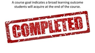 A course goal indicates a broad learning outcome
students will acquire at the end of the course.
 