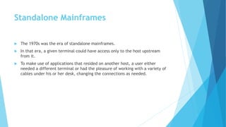 Standalone Mainframes
 The 1970s was the era of standalone mainframes.
 In that era, a given terminal could have access only to the host upstream
from it.
 To make use of applications that resided on another host, a user either
needed a different terminal or had the pleasure of working with a variety of
cables under his or her desk, changing the connections as needed.
 