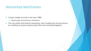 Networked Mainframes
 A major change occurred in the early 1980s
 People began networking the mainframes.
 This was called multi-domain networking, and it enabled one terminal device
on a desktop to access numerous hosts that were networked together.
 