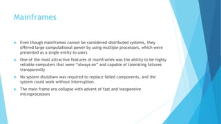 Mainframes
 Even though mainframes cannot be considered distributed systems, they
offered large computational power by using multiple processors, which were
presented as a single entity to users
 One of the most attractive features of mainframes was the ability to be highly
reliable computers that were “always on” and capable of tolerating failures
transparently
 No system shutdown was required to replace failed components, and the
system could work without interruption.
 The main frame era collapse with advent of fast and inexpensive
microprocessors
 
