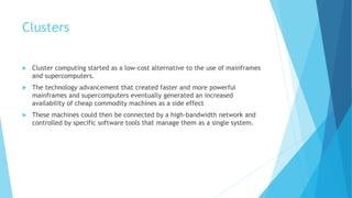 Clusters
 Cluster computing started as a low-cost alternative to the use of mainframes
and supercomputers.
 The technology advancement that created faster and more powerful
mainframes and supercomputers eventually generated an increased
availability of cheap commodity machines as a side effect
 These machines could then be connected by a high-bandwidth network and
controlled by specific software tools that manage them as a single system.
 
