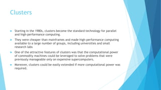 Clusters
 Starting in the 1980s, clusters become the standard technology for parallel
and high-performance computing.
 They were cheaper than mainframes and made high-performance computing
available to a large number of groups, including universities and small
research labs
 One of the attractive features of clusters was that the computational power
of commodity machines could be leveraged to solve problems that were
previously manageable only on expensive supercomputers.
 Moreover, clusters could be easily extended if more computational power was
required.
 