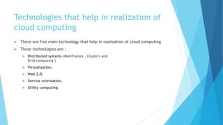 Technologies that help in realization of
cloud computing
 There are five main technology that help in realization of cloud computing
 These technologies are :
 Distributed systems (Mainframes , Clusters and
Grid computing )
 Virtualization,
 Web 2.0,
 Service orientation,
 Utility computing
 