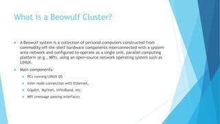 What is a Beowulf Cluster?
 A Beowulf system is a collection of personal computers constructed from
commodity-off-the-shelf hardware components interconnected with a system-
area-network and configured to operate as a single unit, parallel computing
platform (e.g., MPI), using an open-source network operating system such as
LINUX.
 Main components:
 PCs running LINUX OS
 Inter-node connection with Ethernet,
 Gigabit, Myrinet, InfiniBand, etc.
 MPI (message passing interface)
 