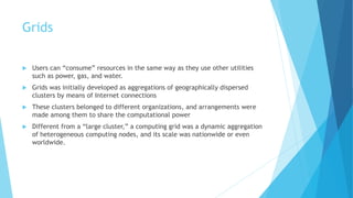 Grids
 Users can “consume” resources in the same way as they use other utilities
such as power, gas, and water.
 Grids was initially developed as aggregations of geographically dispersed
clusters by means of Internet connections
 These clusters belonged to different organizations, and arrangements were
made among them to share the computational power
 Different from a “large cluster,” a computing grid was a dynamic aggregation
of heterogeneous computing nodes, and its scale was nationwide or even
worldwide.
 