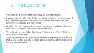2. Virtualization
 Virtualization is another core technology for cloud computing.
 It encompasses a collection of solutions allowing the abstraction of some of
the fundamental elements for computing, such as hard-ware, runtime
environments, storage, and networking.
 virtualization has become a fundamental element of cloud computing e.g
solutions that provide IT infrastructure on demand.
 Virtualization is essentially a technology that allows creation of different
computing environments.
 These environments are called virtual because they simulate the interface
that is expected by a guest. The most common example of virtualization is
hardware virtualization.
 