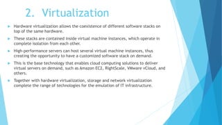 2. Virtualization
 Hardware virtualization allows the coexistence of different software stacks on
top of the same hardware.
 These stacks are contained inside virtual machine instances, which operate in
complete isolation from each other.
 High-performance servers can host several virtual machine instances, thus
creating the opportunity to have a customized software stack on demand.
 This is the base technology that enables cloud computing solutions to deliver
virtual servers on demand, such as Amazon EC2, RightScale, VMware vCloud, and
others.
 Together with hardware virtualization, storage and network virtualization
complete the range of technologies for the emulation of IT infrastructure.
 