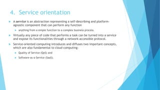 4. Service orientation
 A service is an abstraction representing a self-describing and platform-
agnostic component that can perform any function
 anything from a simple function to a complex business process.
 Virtually any piece of code that performs a task can be turned into a service
and expose its functionalities through a network-accessible protocol.
 Service-oriented computing introduces and diffuses two important concepts,
which are also fundamental to cloud computing:
 Quality of Service (QoS) and
 Software-as-a-Service (SaaS).
 