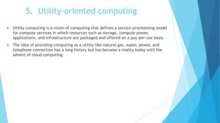 5. Utility-oriented computing
 Utility computing is a vision of computing that defines a service-provisioning model
for compute services in which resources such as storage, compute power,
applications, and infrastructure are packaged and offered on a pay-per-use basis.
 The idea of providing computing as a utility like natural gas, water, power, and
telephone connection has a long history but has become a reality today with the
advent of cloud computing.
 