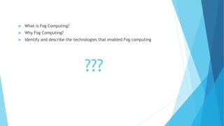 ???
 What is Fog Computing?
 Why Fog Computing?
 Identify and describe the technologies that enabled Fog computing
 