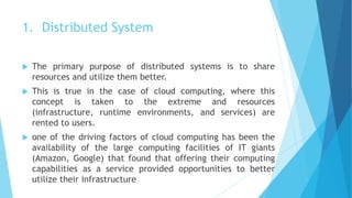 1. Distributed System
 The primary purpose of distributed systems is to share
resources and utilize them better.
 This is true in the case of cloud computing, where this
concept is taken to the extreme and resources
(infrastructure, runtime environments, and services) are
rented to users.
 one of the driving factors of cloud computing has been the
availability of the large computing facilities of IT giants
(Amazon, Google) that found that offering their computing
capabilities as a service provided opportunities to better
utilize their infrastructure
 