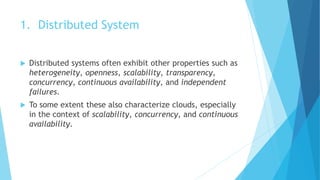 1. Distributed System
 Distributed systems often exhibit other properties such as
heterogeneity, openness, scalability, transparency,
concurrency, continuous availability, and independent
failures.
 To some extent these also characterize clouds, especially
in the context of scalability, concurrency, and continuous
availability.
 
