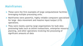 Mainframes
 These were the first examples of large computational facilities
leveraging multiple processing units.
 Mainframes were powerful, highly reliable computers specialized
for large data movement and massive input/output (I/O)
operations.
 They were mostly used by large organizations for bulk data
processing tasks such as online transactions, enterprise resource
planning, and other operations involving the processing of
significant amounts of data
 