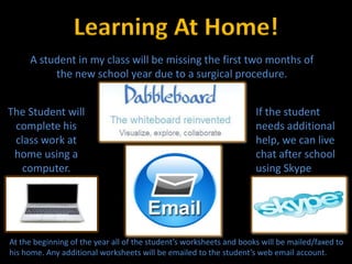 Learning At Home!
     A student in my class will be missing the first two months of
          the new school year due to a surgical procedure.


The Student will                                                     If the student
 complete his                                                        needs additional
 class work at                                                       help, we can live
 home using a                                                        chat after school
   computer.                                                         using Skype




At the beginning of the year all of the student’s worksheets and books will be mailed/faxed to
his home. Any additional worksheets will be emailed to the student’s web email account.
 