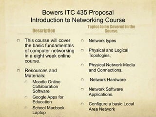 Bowers ITC 435 Proposal
  Introduction to Networking Course
                         Topics to be Covered in the
   Description                     Course.

This course will cover   Network types
the basic fundamentals
of computer networking   Physical and Logical
in a eight week online   Topologies,
course.
                         Physical Network Media
Resources and            and Connections,
Materials:
   Moodle Online          Network Hardware
   Collaboration
   Software              Network Software
                         Applications.
   Google Apps for
   Education             Configure a basic Local
   School Macbook        Area Network
   Laptop
 