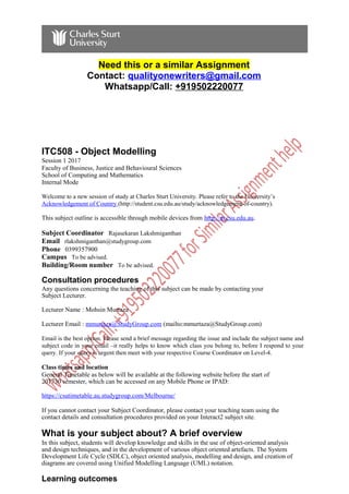 Need this or a similar Assignment
Contact: qualityonewriters@gmail.com
Whatsapp/Call: +919502220077
ITC508 - Object Modelling
Session 1 2017
Faculty of Business, Justice and Behavioural Sciences
School of Computing and Mathematics
Internal Mode
Welcome to a new session of study at Charles Sturt University. Please refer to the University’s
Acknowledgement of Country (http://student.csu.edu.au/study/acknowledgement-of-country).
This subject outline is accessible through mobile devices from http://m.csu.edu.au.
Subject Coordinator Rajasekaran Lakshmiganthan
Email rlakshmiganthan@studygroup.com
Phone 0399357900
Campus To be advised.
Building/Room number To be advised.
Consultation procedures
Any questions concerning the teaching of this subject can be made by contacting your
Subject Lecturer.
Lecturer Name : Mohsin Murtaza
Lecturer Email : mmurtaza@StudyGroup.com (mailto:mmurtaza@StudyGroup.com)
Email is the best option. Please send a brief message regarding the issue and include the subject name and
subject code in your email –it really helps to know which class you belong to, before I respond to your
query. If your query is urgent then meet with your respective Course Coordinator on Level-4.
Class times and location
General Timetable as below will be available at the following website before the start of
201730 semester, which can be accessed on any Mobile Phone or IPAD:
https://csutimetable.au.studygroup.com/Melbourne/
If you cannot contact your Subject Coordinator, please contact your teaching team using the
contact details and consultation procedures provided on your Interact2 subject site.
What is your subject about? A brief overview
In this subject, students will develop knowledge and skills in the use of object-oriented analysis
and design techniques, and in the development of various object oriented artefacts. The System
Development Life Cycle (SDLC), object oriented analysis, modelling and design, and creation of
diagrams are covered using Unified Modelling Language (UML) notation.
Learning outcomes
 