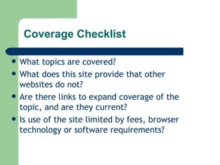 Coverage Checklist What topics are covered? What does this site provide that other websites do not? Are there links to expand coverage of the topic, and are they current? Is use of the site limited by fees, browser technology or software requirements? 