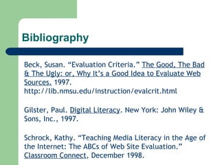 Bibliography Beck, Susan. “Evaluation Criteria.”  The Good, The Bad & The Ugly: or, Why It’s a Good Idea to Evaluate Web Sources.  1997.  http://lib.nmsu.edu/instruction/evalcrit.html Gilster, Paul.  Digital Literacy . New York: John Wiley & Sons, Inc., 1997. Schrock, Kathy. “Teaching Media Literacy in the Age of the Internet: The ABCs of Web Site Evaluation.”  Classroom Connect , December 1998. 