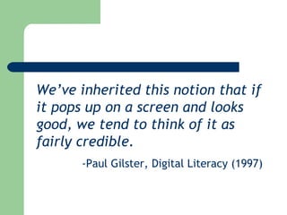 We’ve inherited this notion that if it pops up on a screen and looks good, we tend to think of it as fairly credible. - Paul Gilster, Digital Literacy (1997) 