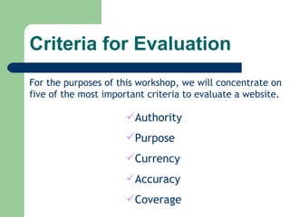 Criteria for Evaluation For the purposes of this workshop, we will concentrate on five of the most important criteria to evaluate a website. Authority Purpose Currency Accuracy Coverage 