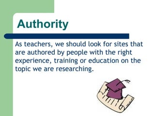 Authority As teachers, we should look for sites that are authored by people with the right experience, training or education on the topic we are researching. 