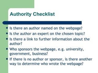 Authority Checklist Is there an author named on the webpage? Is the author an expert on the chosen topic? Is there a link to further information about the author? Who sponsors the webpage, e.g. university, government, business? If there is no author or sponsor, is there another way to determine who wrote the webpage? 