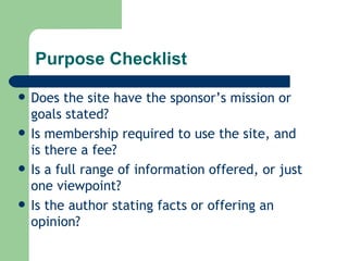 Purpose Checklist Does the site have the sponsor’s mission or goals stated? Is membership required to use the site, and is there a fee? Is a full range of information offered, or just one viewpoint? Is the author stating facts or offering an opinion? 