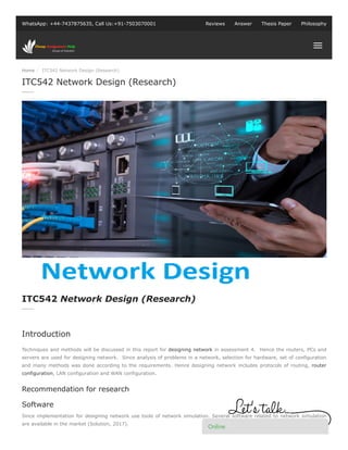 Home / ITC542 Network Design (Research)
WhatsApp: +44-7437875635, Call Us:+91-7503070001 Reviews Answer Thesis Paper Philosophy
Techniques and methods will be discussed in this report for designing network in assessment 4. Hence the routers, PCs and
servers are used for designing network. Since analysis of problems in a network, selection for hardware, set of configuration
and many methods was done according to the requirements. Hence designing network includes protocols of routing, router
configuration, LAN configuration and WAN configuration.
Recommendation for research
Software
Since implementation for designing network use tools of network simulation. Several software related to network simulation
are available in the market (Solution, 2017).
ITC542 Network Design (Research)
ITC542 Network Design (Research)
Introduction
Online
 