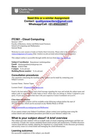 Need this or a similar Assignment
Contact: qualityonewriters@gmail.com
Whatsapp/Call: +91-9502220077
ITC561 - Cloud Computing
Session 1 2017
Faculty of Business, Justice and Behavioural Sciences
School of Computing and Mathematics
Internal Mode
Welcome to a new session of study at Charles Sturt University. Please refer to the University’s
Acknowledgement of Country (http://student.csu.edu.au/study/acknowledgement-of-country).
This subject outline is accessible through mobile devices from http://m.csu.edu.au.
Subject Coordinator Rajasekaran Lakshmiganthan
Email rlakshmiganthan@studygroup.com
Phone 0399357900
Campus To be advised.
Building/Room number To be advised.
Consultation procedures
Any questions concerning the teaching of this subject can be made by contacting your
Subject Lecturer.
Lecturer Name : Sarwar Tapan
Lecturer Email : STapan@StudyGroup.com
Email is the best option. Please send a brief message regarding the issue and include the subject name and
subject code in your email ?it really helps to know which class you belong to, before I respond to your
query. If your query is urgent then meet with your respective Course Coordinator on Level-4.
Class times and location
General Timetable as below will be available at the following website before the start of
201730 semester, which can be accessed on any Mobile Phone or IPAD:
https://csutimetable.au.studygroup.com/Melbourne/
If you cannot contact your Subject Coordinator, please contact your teaching team using the
contact details and consultation procedures provided on your Interact2 subject site.
What is your subject about? A brief overview
This subject provides students with an in-depth study of cloud computing technologies and their use
in business. It looks into various standards based cloud systems and architectures. It further discusses
various cloud delivery models, planning for migration to a cloud model. It also discusses governance
and security issues in a cloud model and managing the cloud infrastructure.
Learning outcomes
On successful completion of this subject, you should:
 