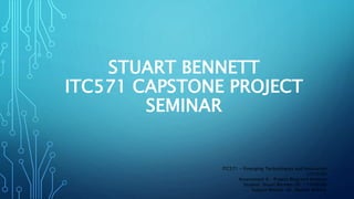 STUART BENNETT
ITC571 CAPSTONE PROJECT
SEMINAR
ITC571 - Emerging Technologies and Innovation
(201630)
Assessment 6 – Project Blog and Seminar
Student: Stuart Bennett (ID: 11560606)
Subject Mentor: Dr. Mohsin Iftikhar
 