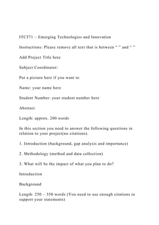 ITC571 – Emerging Technologies and Innovation
Instructions: Please remove all text that is between “ ” and “ ”
Add Project Title here
Subject Coordinator:
Put a picture here if you want to
Name: your name here
Student Number: your student number here
Abstract
Length: approx. 200 words
In this section you need to answer the following questions in
relation to your project(no citations).
1. Introduction (background, gap analysis and importance)
2. Methodology (method and data collection)
3. What will be the impact of what you plan to do?
Introduction
Background
Length: 250 – 350 words (You need to use enough citations to
support your statements)
 