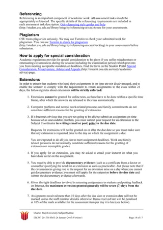 Referencing
Referencing is an important component of academic work. All assessment tasks should be
appropriately referenced. The specific details of the referencing requirements are included in
each assessment task description. Get referencing style guides and help
(http://student.csu.edu.au/library/integrity/referencing-at-csu) to use for your assessments.
Plagiarism
CSU treats plagiarism seriously. We may use Turnitin to check your submitted work for
plagiarism. You can use Turnitin to check for plagiarism
(http://student.csu.edu.au/library/integrity/referencing-at-csu/checking) in your assessments before
submission.
How to apply for special consideration
Academic regulations provide for special consideration to be given if you suffer misadventure or
extenuating circumstances during the session (including the examination period) which prevents
you from meeting acceptable standards or deadlines. Find the form on the Student Portal Special
Consideration, Misadventure, Advice and Appeals (http://student.csu.edu.au/study/academic-
advice) page.
Extensions
In order to ensure that students who hand their assignments in on time are not disadvantaged, and to
enable the lecturer to comply with the requirement to return assignments to the class within 21
days, the following rules about extensions will be strictly enforced:
1. Extensions cannot be granted for online tests, as these have to be done within a specific time
frame, after which the answers are released to the class automatically.
2. Computer problems and normal work-related pressures and family commitments do not
constitute sufficient reasons for the granting of extensions.
3. If it becomes obvious that you are not going to be able to submit an assignment on time
because of an unavoidable problem, you must submit your request for an extension to the
Subject Coordinator in writing (email or post) prior to the due date.
Requests for extensions will not be granted on or after the due date so you must make sure
that any extension is requested prior to the day on which the assignment is due.
You are expected to do all you can to meet assignment deadlines. Work and family
related pressures do not normally constitute sufficient reasons for the granting of
extensions or incomplete grades.
4. If you apply for an extension, you may be asked to email your lecturer on what you
have done so far on the assignment.
5. You must be able to provide documentary evidence (such as a certificate from a doctor or
counsellor) justifying the need for an extension as soon as practicable - but please note that if
the circumstances giving rise to the request for an extension arise on a day when you cannot
get documentary evidence, you must still apply for the extension before the due date and
submit the documentary evidence afterwards.
6. Given the tight deadlines involved in returning assignments to students and putting feedback
on Interact, the maximum extension granted generally will be seven (7) days from the
due date.
7. Assignments received more than 10 days after the due date or extension date will not be
marked unless the staff member decides otherwise. Items received late will be penalised
at 10% of the mark available for the assessment item per day it is late (see below).
Charles Sturt University Subject Outline
ITC597 201730 SM I-28 January 2017-Version 1 Page 14 of 17
 