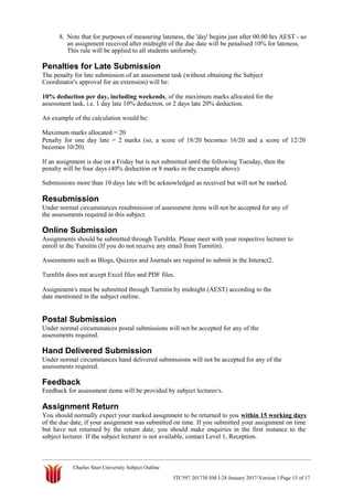 8. Note that for purposes of measuring lateness, the 'day' begins just after 00.00 hrs AEST - so
an assignment received after midnight of the due date will be penalised 10% for lateness.
This rule will be applied to all students uniformly.
Penalties for Late Submission
The penalty for late submission of an assessment task (without obtaining the Subject
Coordinator's approval for an extension) will be:
10% deduction per day, including weekends, of the maximum marks allocated for the
assessment task, i.e. 1 day late 10% deduction, or 2 days late 20% deduction.
An example of the calculation would be:
Maximum marks allocated = 20
Penalty for one day late = 2 marks (so, a score of 18/20 becomes 16/20 and a score of 12/20
becomes 10/20).
If an assignment is due on a Friday but is not submitted until the following Tuesday, then the
penalty will be four days (40% deduction or 8 marks in the example above).
Submissions more than 10 days late will be acknowledged as received but will not be marked.
Resubmission
Under normal circumstances resubmission of assessment items will not be accepted for any of
the assessments required in this subject.
Online Submission
Assignments should be submitted through TurnItIn. Please meet with your respective lecturer to
enroll in the Turnitin (If you do not receive any email from Turnitin).
Assessments such as Blogs, Quizzes and Journals are required to submit in the Interact2.
TurnItIn does not accept Excel files and PDF files.
Assignment/s must be submitted through Turnitin by midnight (AEST) according to the
date mentioned in the subject outline.
Postal Submission
Under normal circumstances postal submissions will not be accepted for any of the
assessments required.
Hand Delivered Submission
Under normal circumstances hand delivered submissions will not be accepted for any of the
assessments required.
Feedback
Feedback for assessment items will be provided by subject lecturer/s.
Assignment Return
You should normally expect your marked assignment to be returned to you within 15 working days
of the due date, if your assignment was submitted on time. If you submitted your assignment on time
but have not returned by the return date, you should make enquiries in the first instance to the
subject lecturer. If the subject lecturer is not available, contact Level 1, Reception.
Charles Sturt University Subject Outline
ITC597 201730 SM I-28 January 2017-Version 1 Page 15 of 17
 