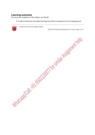 Learning outcomes
On successful completion of this subject, you should:
be able to determine and explain the legal and ethical considerations for investigating and
Charles Sturt University Subject Outline
ITC597 201730 SM I-28 January 2017-Version 1 Page 1 of 17
 